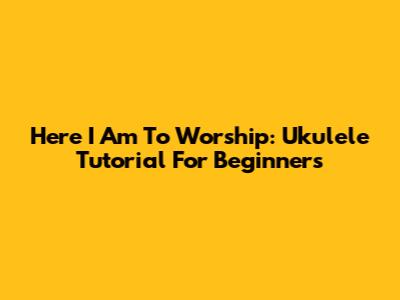 Here I Am To Worship: Ukulele Tutorial For Beginners