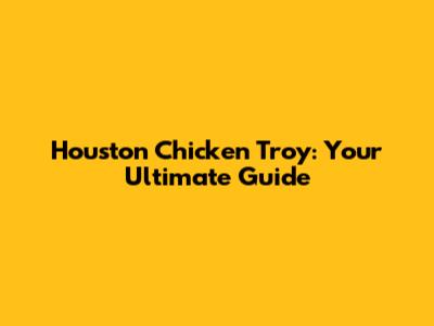Houston Chicken Troy: Your Ultimate Guide