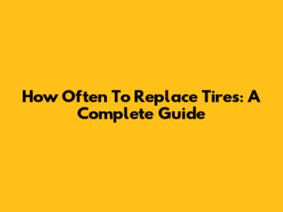 How Often To Replace Tires: A Complete Guide