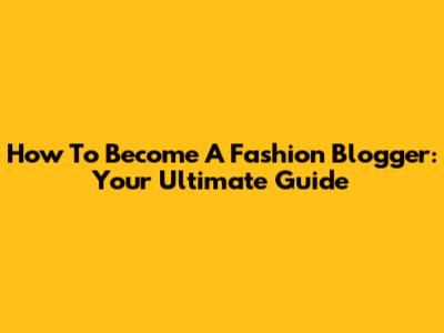 How To Become A Fashion Blogger: Your Ultimate Guide