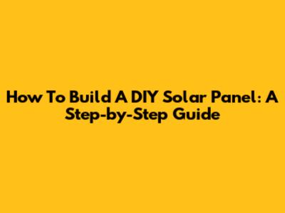 How To Build A DIY Solar Panel: A Step-by-Step Guide