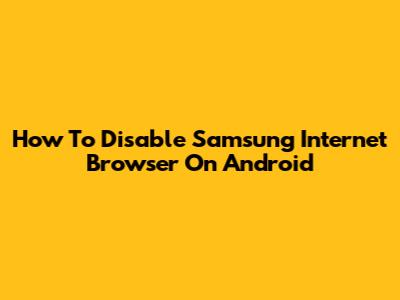 How To Disable Samsung Internet Browser On Android