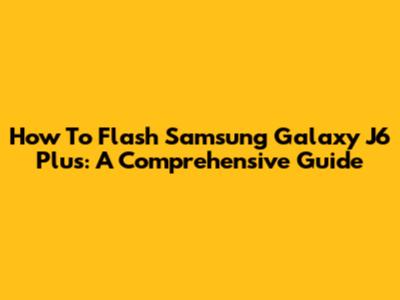 How To Flash Samsung Galaxy J6 Plus: A Comprehensive Guide