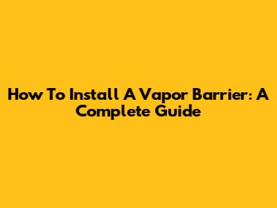 How To Install A Vapor Barrier: A Complete Guide