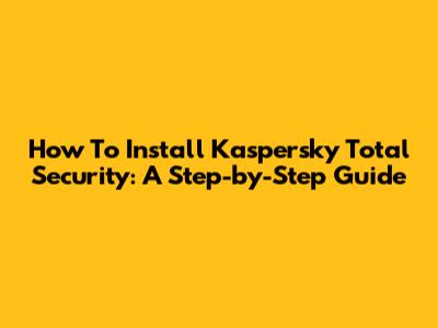 How To Install Kaspersky Total Security: A Step-by-Step Guide