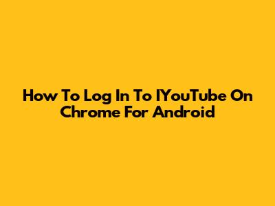 How To Log In To IYouTube On Chrome For Android