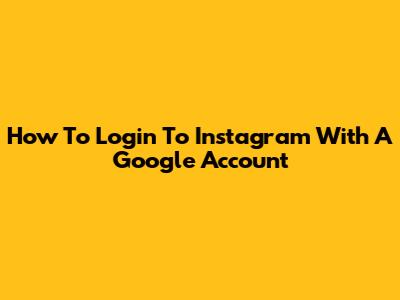 How To Login To Instagram With A Google Account