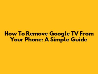 How To Remove Google TV From Your Phone: A Simple Guide