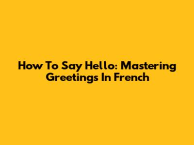 How To Say Hello: Mastering Greetings In French