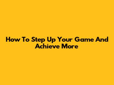 How To Step Up Your Game And Achieve More