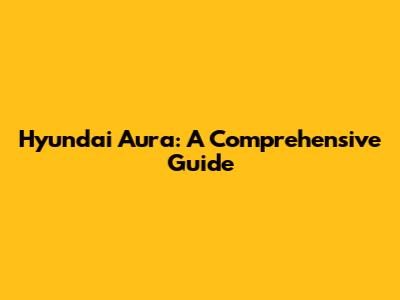 Hyundai Aura: A Comprehensive Guide