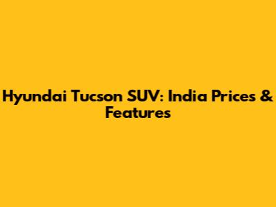 Hyundai Tucson SUV: India Prices & Features