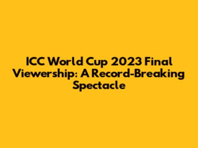 ICC World Cup 2023 Final Viewership: A Record-Breaking Spectacle