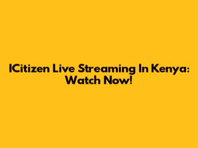 ICitizen Live Streaming In Kenya: Watch Now!