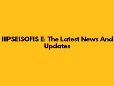 IIIPSEISOFIS E: The Latest News And Updates