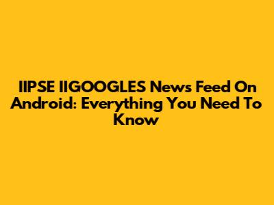 IIPSE IIGOOGLES News Feed On Android: Everything You Need To Know
