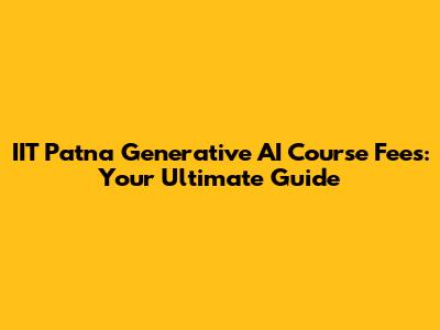 IIT Patna Generative AI Course Fees: Your Ultimate Guide