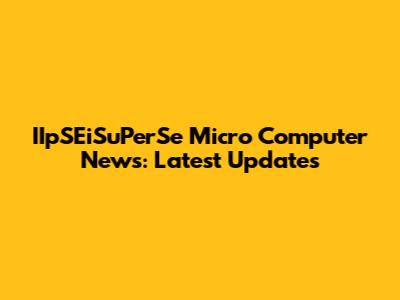 IIpSEiSuPerSe Micro Computer News: Latest Updates