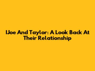 IJoe And Taylor: A Look Back At Their Relationship