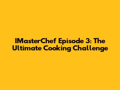 IMasterChef Episode 3: The Ultimate Cooking Challenge