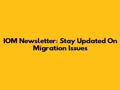 IOM Newsletter: Stay Updated On Migration Issues