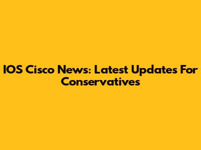 IOS Cisco News: Latest Updates For Conservatives