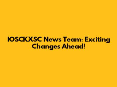 IOSCKXSC News Team: Exciting Changes Ahead!