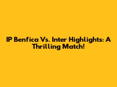 IP Benfica Vs. Inter Highlights: A Thrilling Match!