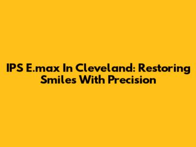IPS E.max In Cleveland: Restoring Smiles With Precision
