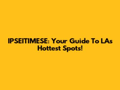 IPSEITIMESE: Your Guide To LA's Hottest Spots!