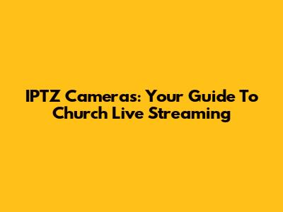 IPTZ Cameras: Your Guide To Church Live Streaming