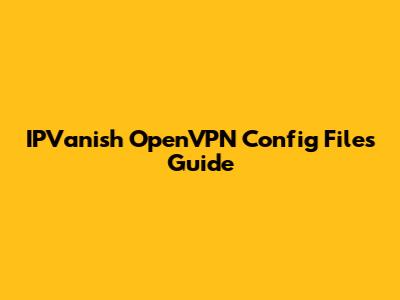IPVanish OpenVPN Config Files Guide