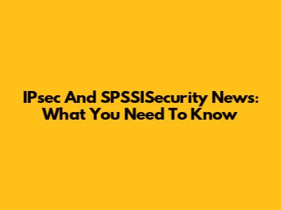 IPsec And SPSSISecurity News: What You Need To Know