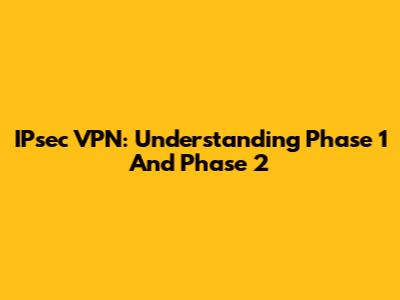 IPsec VPN: Understanding Phase 1 And Phase 2