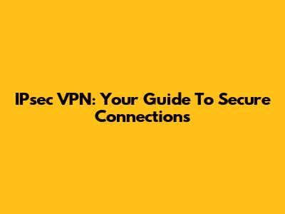 IPsec VPN: Your Guide To Secure Connections