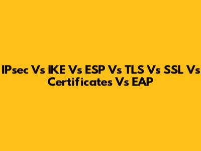 IPsec Vs IKE Vs ESP Vs TLS Vs SSL Vs Certificates Vs EAP