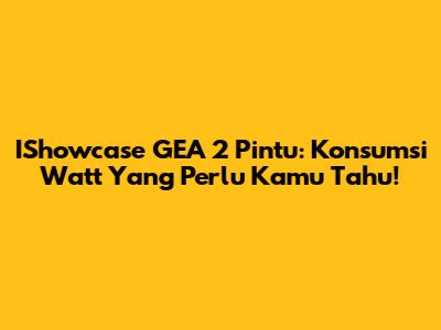 IShowcase GEA 2 Pintu: Konsumsi Watt Yang Perlu Kamu Tahu!
