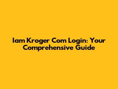 Iam Kroger Com Login: Your Comprehensive Guide