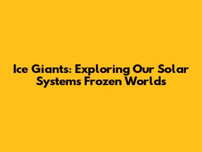 Ice Giants: Exploring Our Solar System's Frozen Worlds