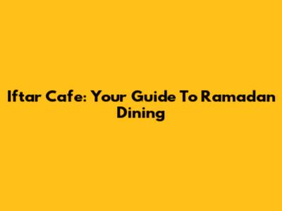 Iftar Cafe: Your Guide To Ramadan Dining