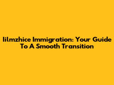 Iilmzhice Immigration: Your Guide To A Smooth Transition
