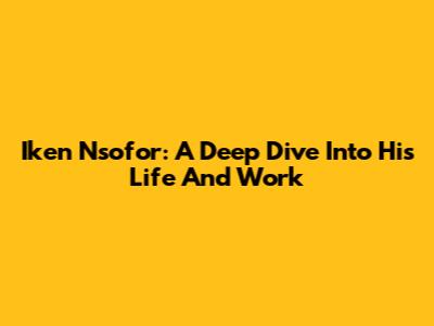 Iken Nsofor: A Deep Dive Into His Life And Work
