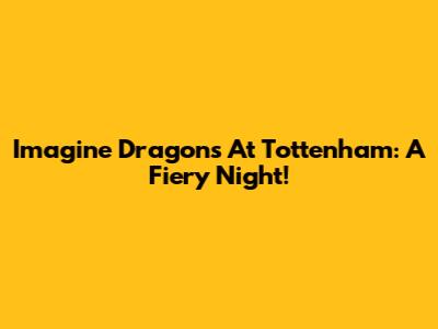 Imagine Dragons At Tottenham: A Fiery Night!