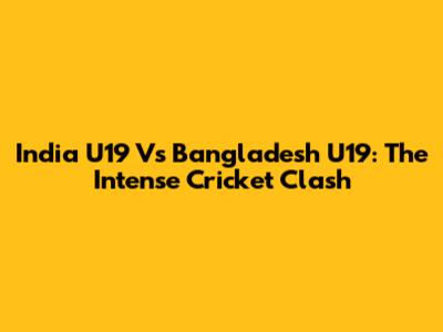India U19 Vs Bangladesh U19: The Intense Cricket Clash