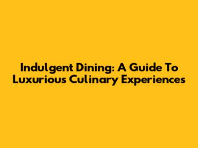 Indulgent Dining: A Guide To Luxurious Culinary Experiences
