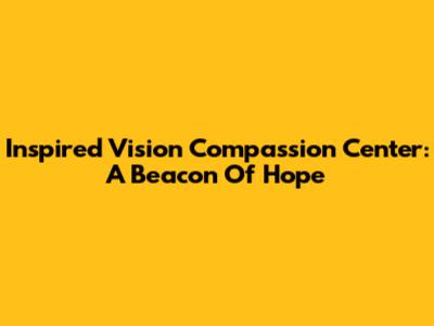 Inspired Vision Compassion Center: A Beacon Of Hope