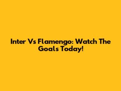 Inter Vs Flamengo: Watch The Goals Today!