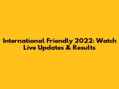 International Friendly 2022: Watch Live Updates & Results