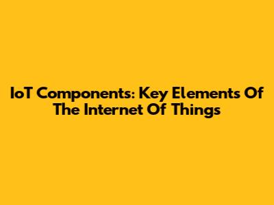 IoT Components: Key Elements Of The Internet Of Things