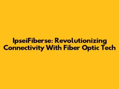 IpseiFiberse: Revolutionizing Connectivity With Fiber Optic Tech